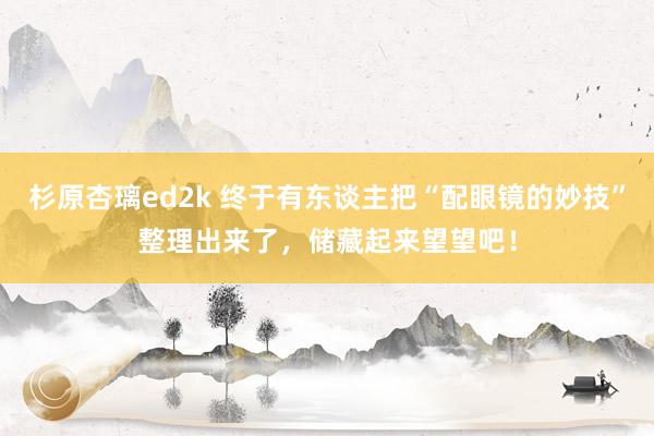 杉原杏璃ed2k 终于有东谈主把“配眼镜的妙技”整理出来了，储藏起来望望吧！