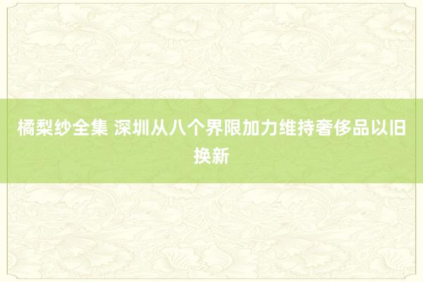 橘梨纱全集 深圳从八个界限加力维持奢侈品以旧换新