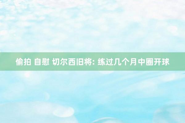 偷拍 自慰 切尔西旧将: 练过几个月中圈开球