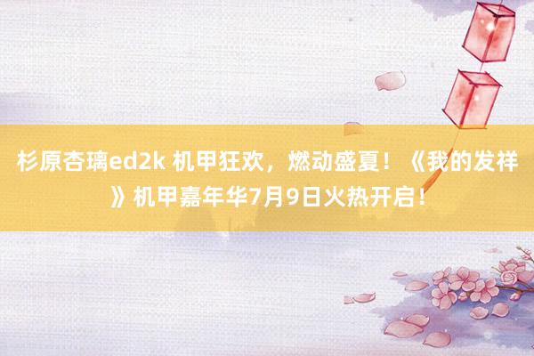 杉原杏璃ed2k 机甲狂欢，燃动盛夏！《我的发祥》机甲嘉年华7月9日火热开启！