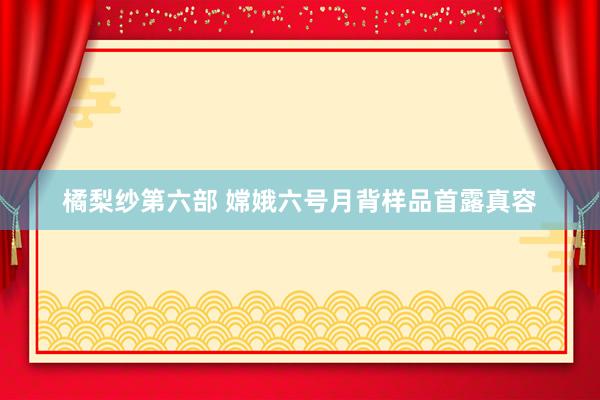 橘梨纱第六部 嫦娥六号月背样品首露真容