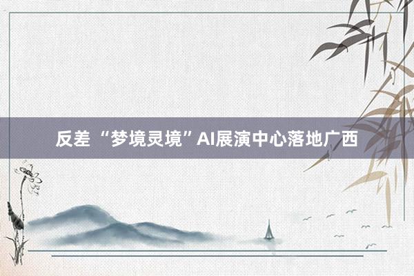 反差 “梦境灵境”AI展演中心落地广西