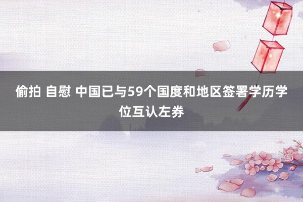 偷拍 自慰 中国已与59个国度和地区签署学历学位互认左券