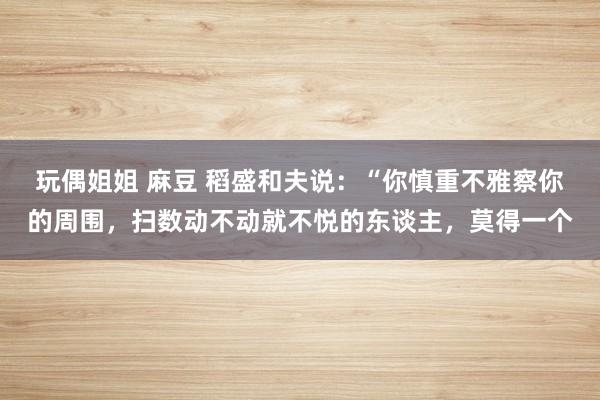 玩偶姐姐 麻豆 稻盛和夫说:“你慎重不雅察你的周围,扫数动不动就不悦的东谈主,莫得一个