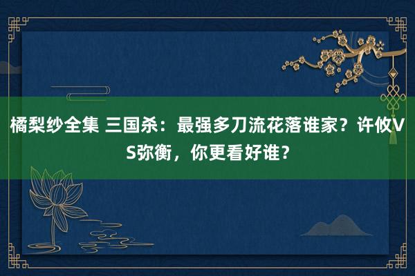 橘梨纱全集 三国杀：最强多刀流花落谁家？许攸VS弥衡，你更看好谁？