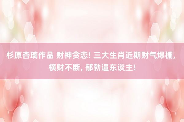 杉原杏璃作品 财神贪恋! 三大生肖近期财气爆棚， 横财不断， 郁勃逼东谈主!