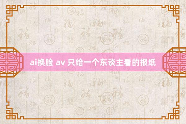 ai换脸 av 只给一个东谈主看的报纸