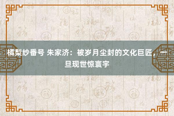 橘梨纱番号 朱家济：被岁月尘封的文化巨匠，一旦现世惊寰宇