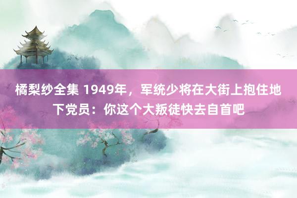 橘梨纱全集 1949年，军统少将在大街上抱住地下党员：你这个大叛徒快去自首吧