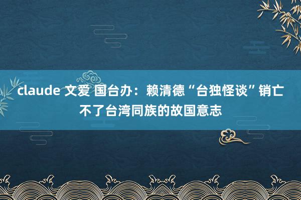 claude 文爱 国台办：赖清德“台独怪谈”销亡不了台湾同族的故国意志