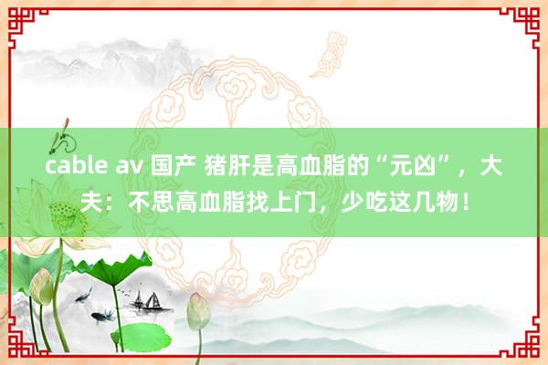 cable av 国产 猪肝是高血脂的“元凶”，大夫：不思高血脂找上门，少吃这几物！