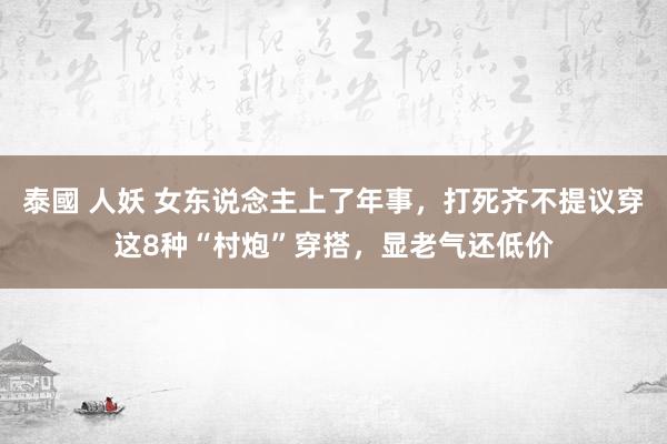 泰國 人妖 女东说念主上了年事,打死齐不提议穿这8种“村炮”穿搭,显老气还低价