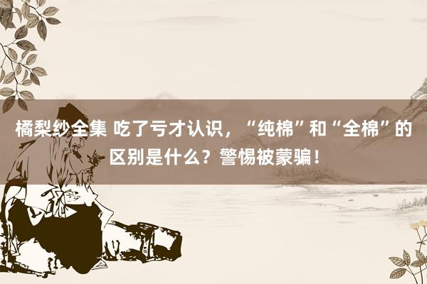 橘梨纱全集 吃了亏才认识，“纯棉”和“全棉”的区别是什么？警惕被蒙骗！