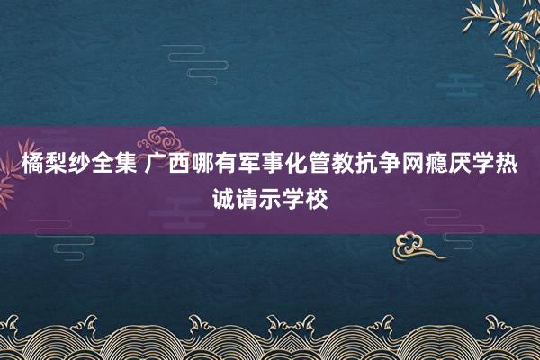 橘梨纱全集 广西哪有军事化管教抗争网瘾厌学热诚请示学校