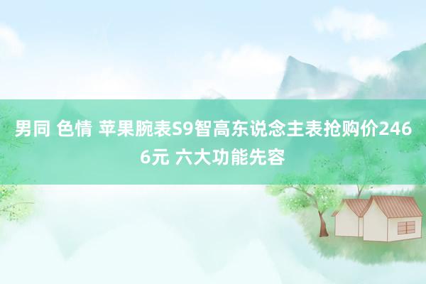 男同 色情 苹果腕表S9智高东说念主表抢购价2466元 六大功能先容