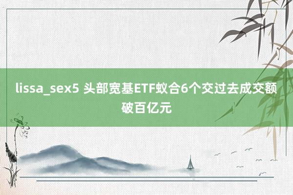 lissa_sex5 头部宽基ETF蚁合6个交过去成交额破百亿元