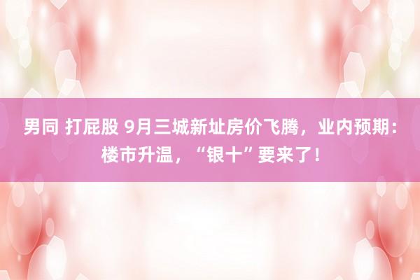 男同 打屁股 9月三城新址房价飞腾，业内预期：楼市升温，“银十”要来了！