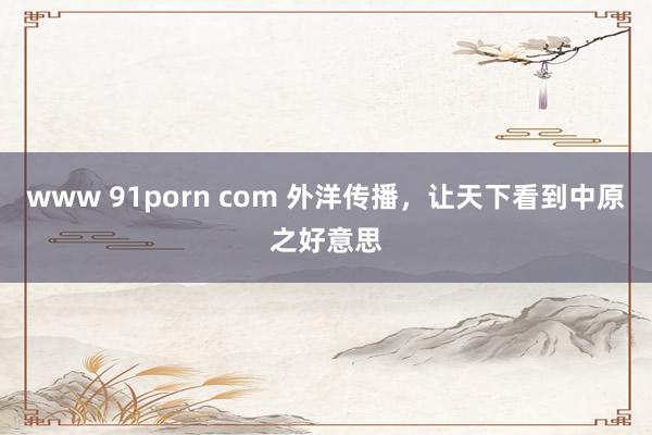 www 91porn com 外洋传播，让天下看到中原之好意思