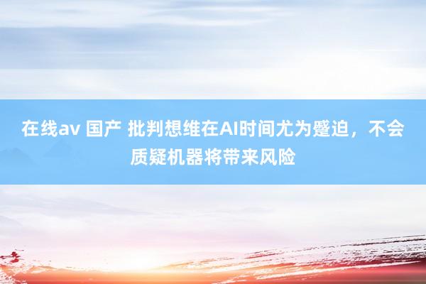 在线av 国产 批判想维在AI时间尤为蹙迫,不会质疑机器将带来风险