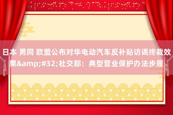 日本 男同 欧盟公布对华电动汽车反补贴访谒终裁效果&#32;社交部：典型营业保护办法步履