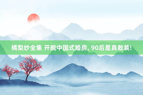 橘梨纱全集 开脱中国式婚房， 90后是真敢装!