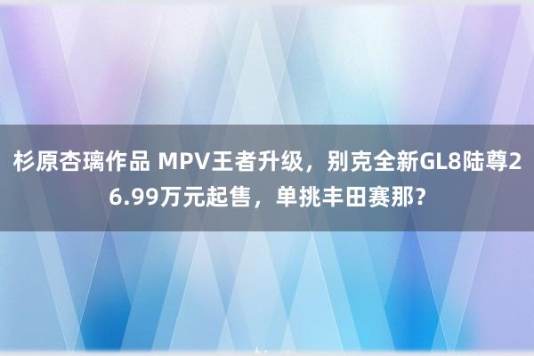 杉原杏璃作品 MPV王者升级，别克全新GL8陆尊26.99万元起售，单挑丰田赛那？