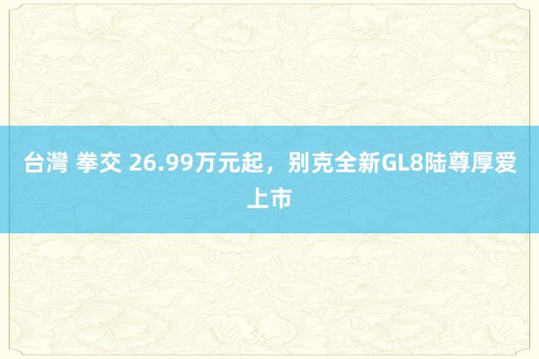 台灣 拳交 26.99万元起，别克全新GL8陆尊厚爱上市