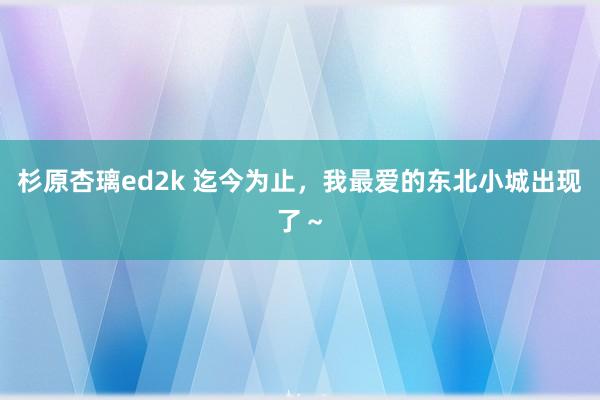 杉原杏璃ed2k 迄今为止,我最爱的东北小城出现了~