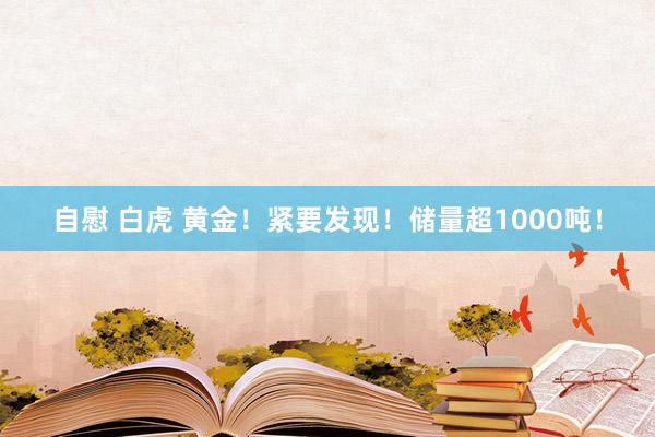 自慰 白虎 黄金！紧要发现！储量超1000吨！