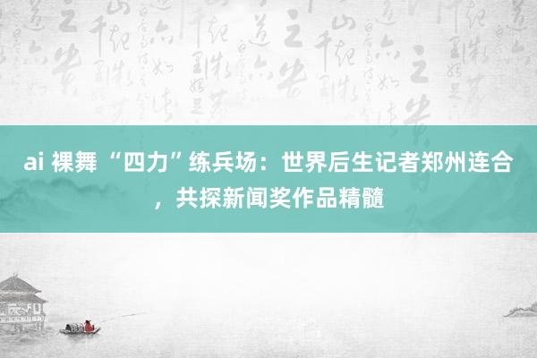 ai 裸舞 “四力”练兵场：世界后生记者郑州连合，共探新闻奖作品精髓