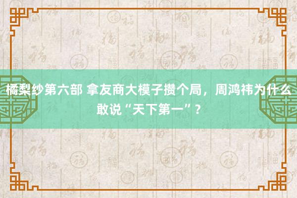 橘梨纱第六部 拿友商大模子攒个局，周鸿祎为什么敢说“天下第一”？