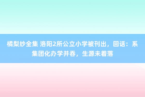 橘梨纱全集 洛阳2所公立小学被刊出，回话：系集团化办学并吞，生源未着落