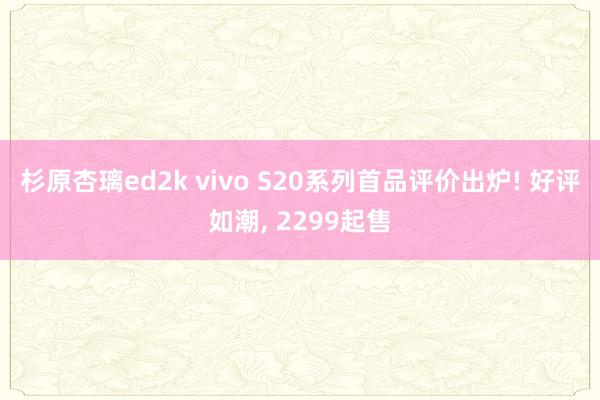 杉原杏璃ed2k vivo S20系列首品评价出炉! 好评如潮， 2299起售