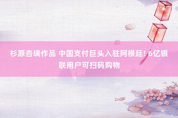 杉原杏璃作品 中国支付巨头入驻阿根廷! 6亿银联用户可扫码购物