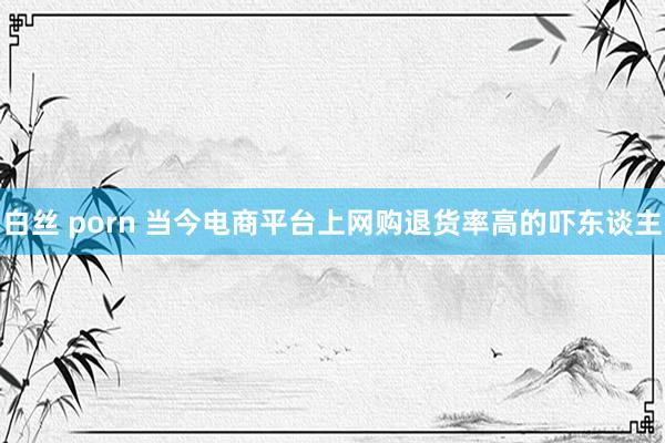 白丝 porn 当今电商平台上网购退货率高的吓东谈主