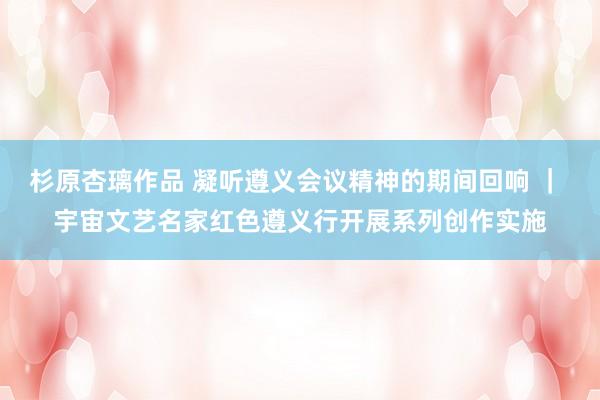 杉原杏璃作品 凝听遵义会议精神的期间回响 ｜ 宇宙文艺名家红色遵义行开展系列创作实施