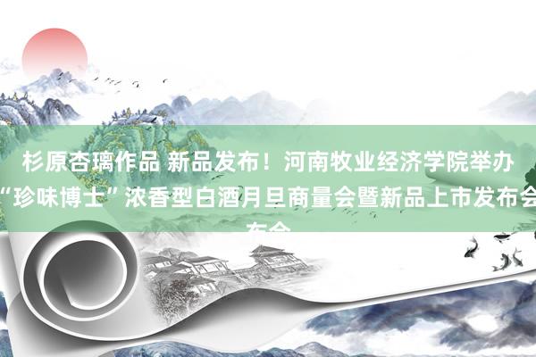 杉原杏璃作品 新品发布！河南牧业经济学院举办“珍味博士”浓香型白酒月旦商量会暨新品上市发布会