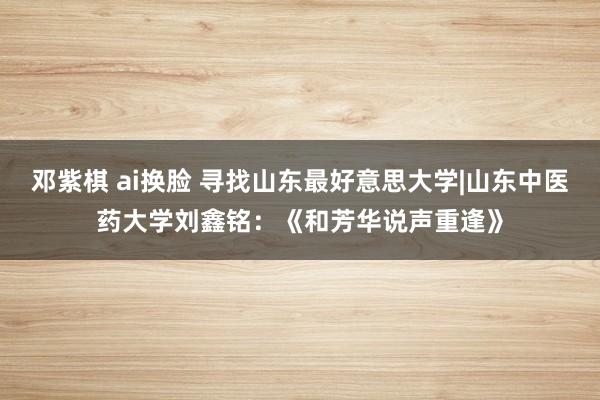 邓紫棋 ai换脸 寻找山东最好意思大学|山东中医药大学刘鑫铭：《和芳华说声重逢》