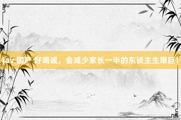 jav 国产 好竭诚，会减少家长一半的东谈主生艰巨！