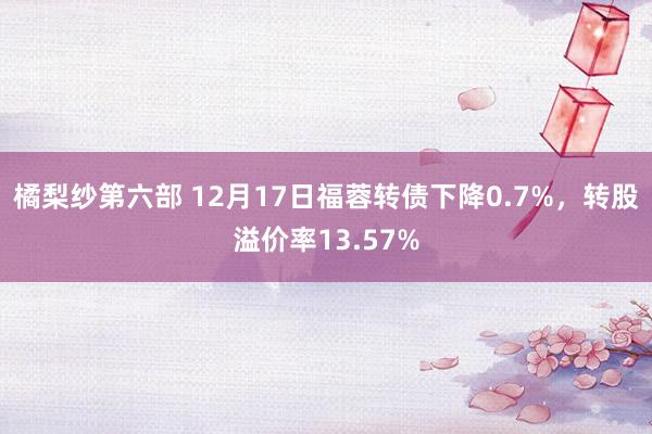 橘梨纱第六部 12月17日福蓉转债下降0.7%,转股溢价率13.57%