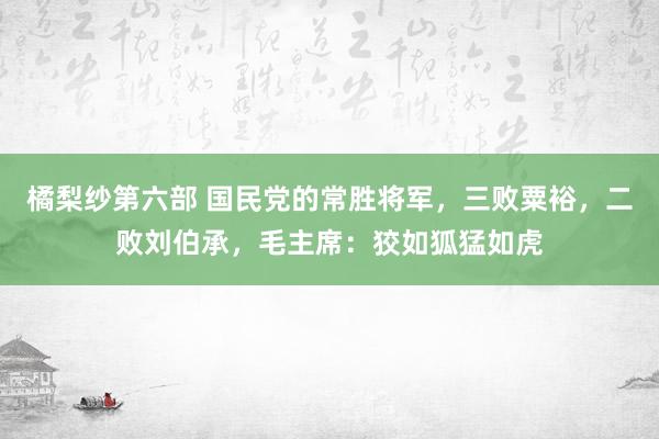 橘梨纱第六部 国民党的常胜将军，三败粟裕，二败刘伯承，毛主席：狡如狐猛如虎