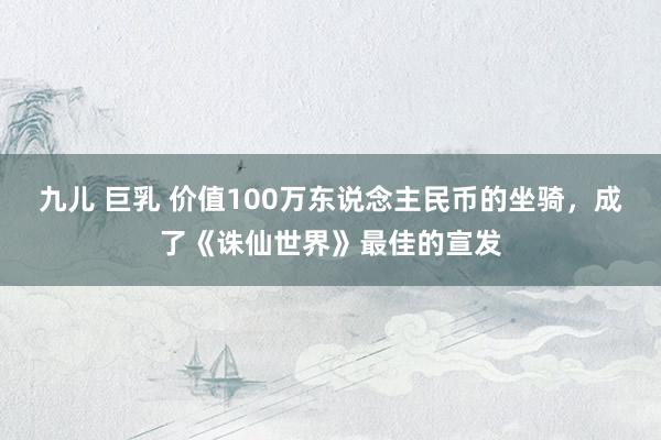 九儿 巨乳 价值100万东说念主民币的坐骑，成了《诛仙世界》最佳的宣发