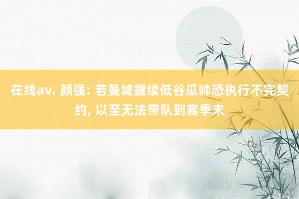 在线av. 颜强: 若曼城握续低谷瓜帅恐执行不完契约， 以至无法带队到赛季末