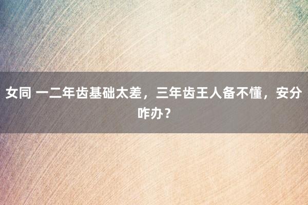 女同 一二年齿基础太差，三年齿王人备不懂，安分咋办？