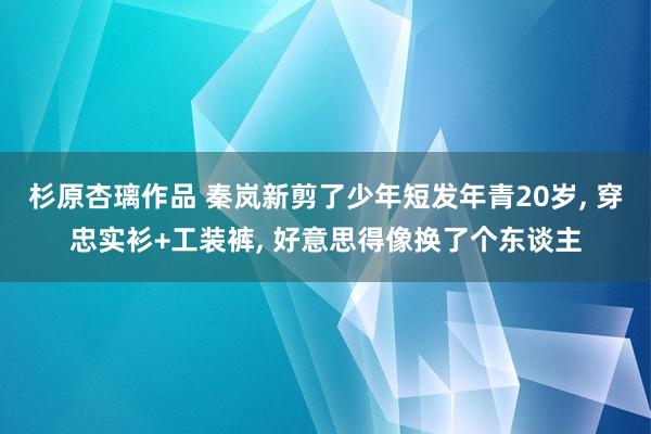 杉原杏璃作品 秦岚新剪了少年短发年青20岁， 穿忠实衫+工装裤， 好意思得像换了个东谈主