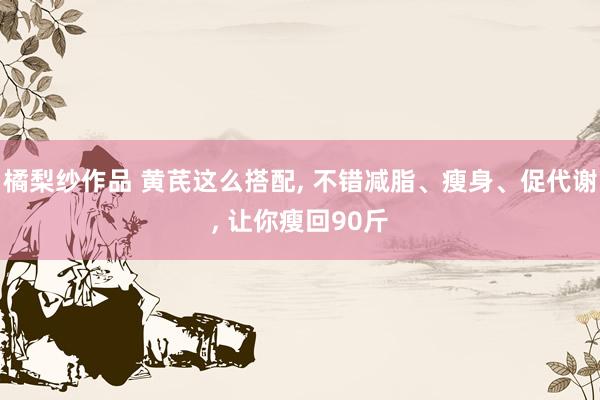 橘梨纱作品 黄芪这么搭配， 不错减脂、瘦身、促代谢， 让你瘦回90斤