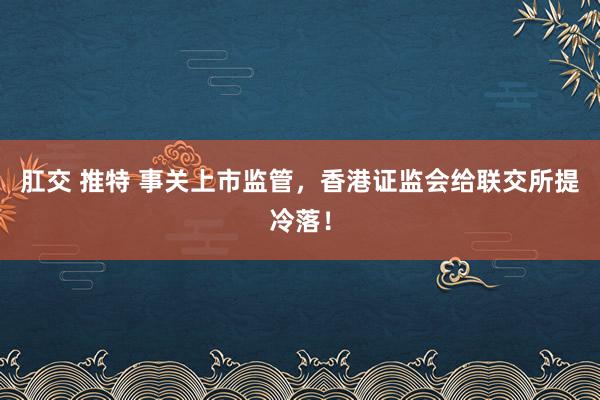 肛交 推特 事关上市监管，香港证监会给联交所提冷落！