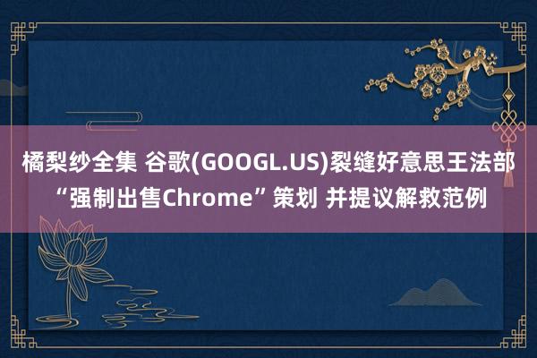 橘梨纱全集 谷歌(GOOGL.US)裂缝好意思王法部“强制出售Chrome”策划 并提议解救范例