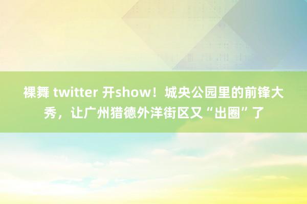 裸舞 twitter 开show！城央公园里的前锋大秀，让广州猎德外洋街区又“出圈”了