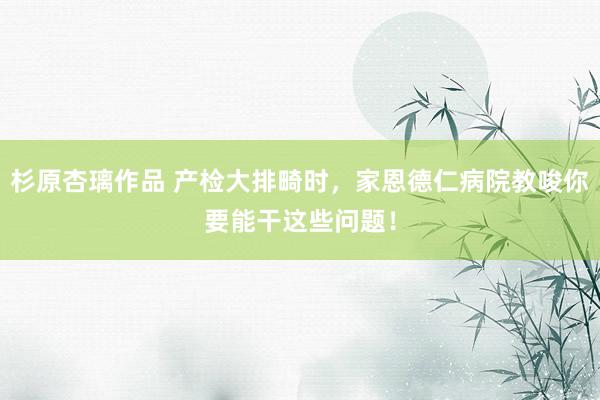 杉原杏璃作品 产检大排畸时，家恩德仁病院教唆你要能干这些问题！